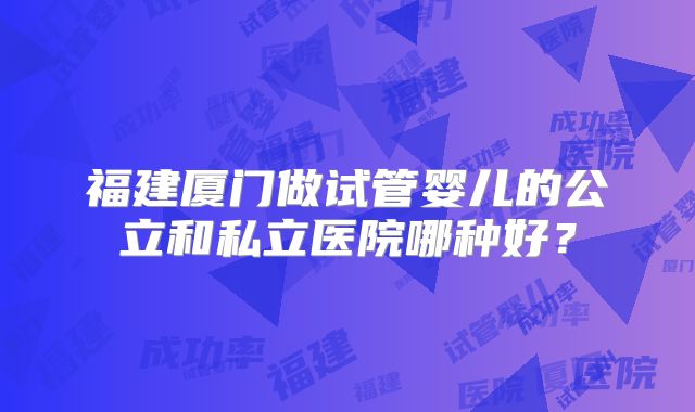 福建厦门做试管婴儿的公立和私立医院哪种好?