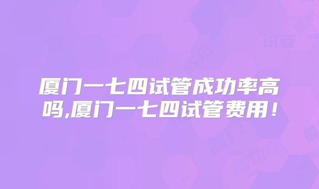 厦门一七四试管成功率高吗,厦门一七四试管费用！
