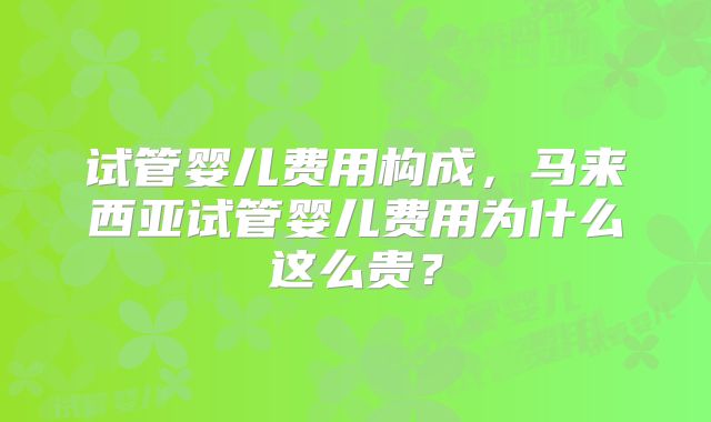 试管婴儿费用构成,马来西亚试管婴儿费用为什么这么贵?