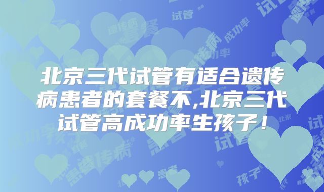 北京三代试管有适合遗传病患者的套餐不,北京三代试管高成功率生孩子!