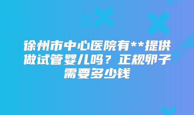 徐州市中心医院有**提供做试管婴儿吗？正规卵子需要多少钱