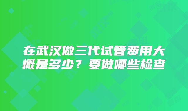 在武汉做三代试管费用大概是多少？要做哪些检查