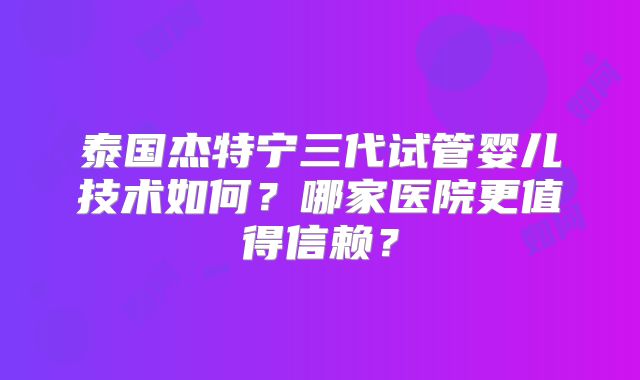 泰国杰特宁三代试管婴儿技术如何？哪家医院更值得信赖？