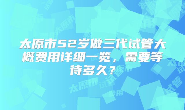 太原市52岁做三代试管大概费用详细一览，需要等待多久？
