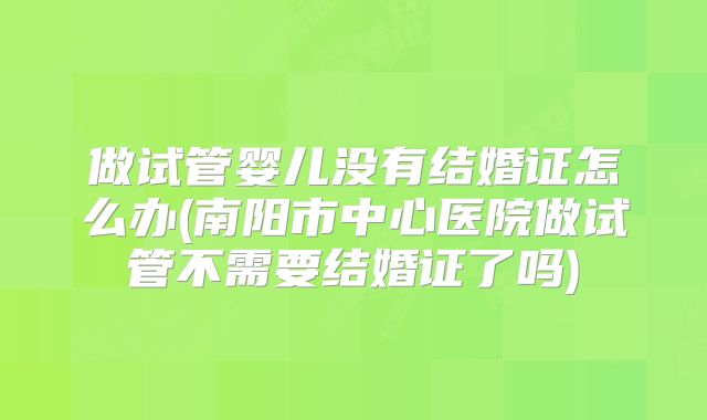 做试管婴儿没有结婚证怎么办(南阳市中心医院做试管不需要结婚证了吗)