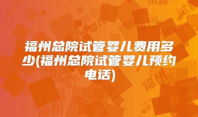 福州总院试管婴儿费用多少(福州总院试管婴儿预约电话)