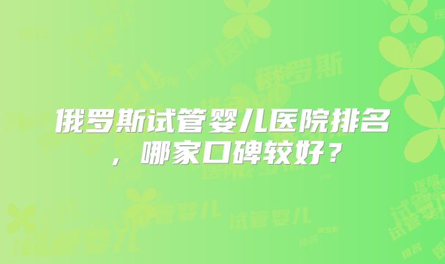 俄罗斯试管婴儿医院排名,哪家口碑较好?