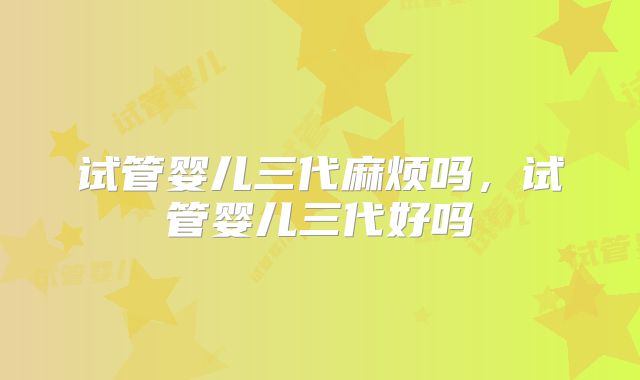 试管婴儿三代麻烦吗,试管婴儿三代好吗