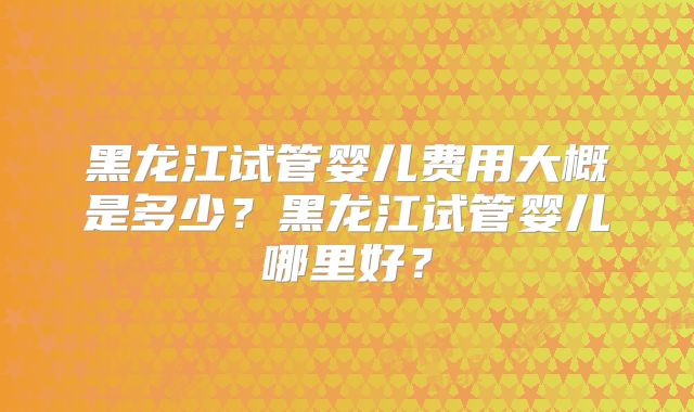 黑龙江试管婴儿费用大概是多少？黑龙江试管婴儿哪里好？