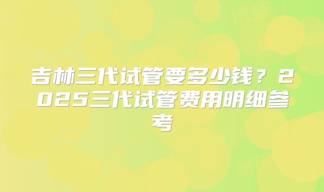 吉林三代试管要多少钱？2025三代试管费用明细参考