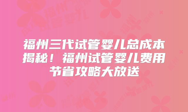 福州三代试管婴儿总成本揭秘!福州试管婴儿费用节省攻略大放送