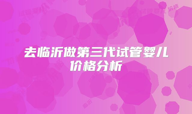 去临沂做第三代试管婴儿价格分析