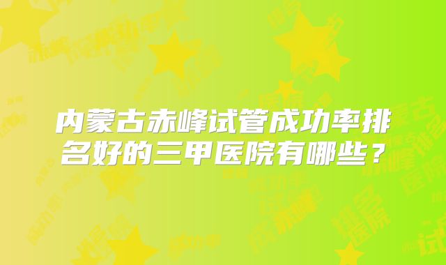 内蒙古赤峰试管成功率排名好的三甲医院有哪些？