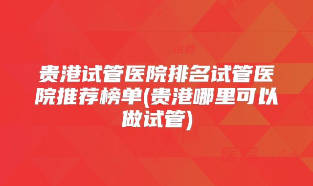 贵港试管医院排名试管医院推荐榜单(贵港哪里可以做试管)