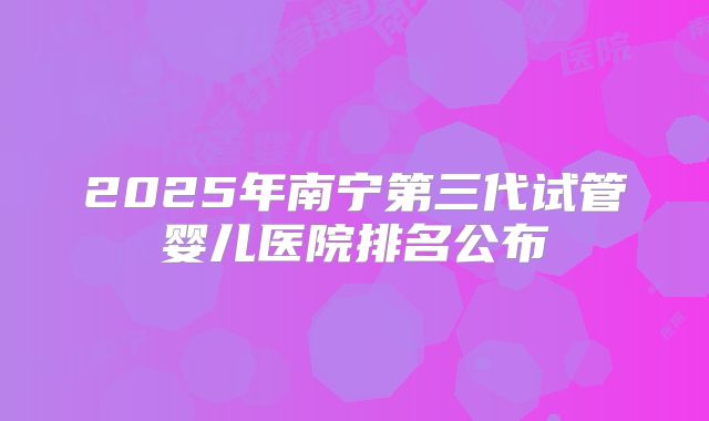2025年南宁第三代试管婴儿医院排名公布