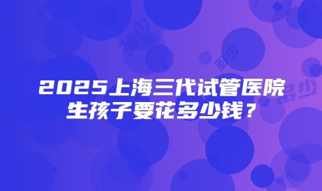2025上海三代试管医院生孩子要花多少钱？