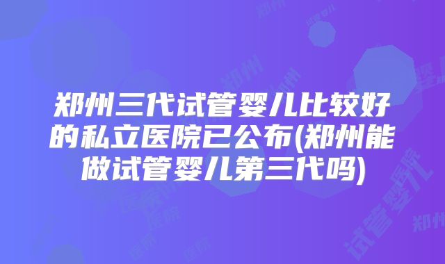 郑州三代试管婴儿比较好的私立医院已公布(郑州能做试管婴儿第三代吗)