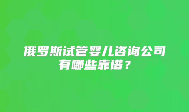 俄罗斯试管婴儿咨询公司有哪些靠谱？