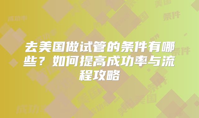 去美国做试管的条件有哪些?如何提高成功率与流程攻略