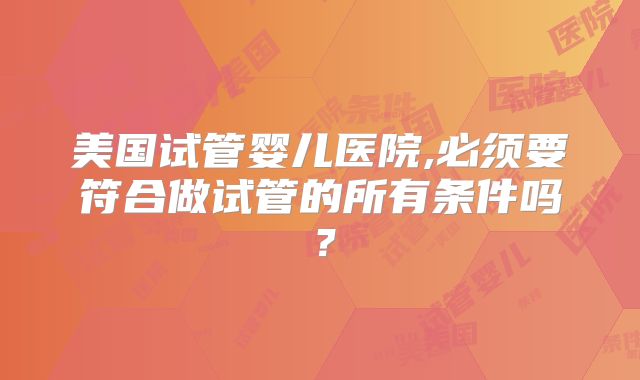 美国试管婴儿医院,必须要符合做试管的所有条件吗？