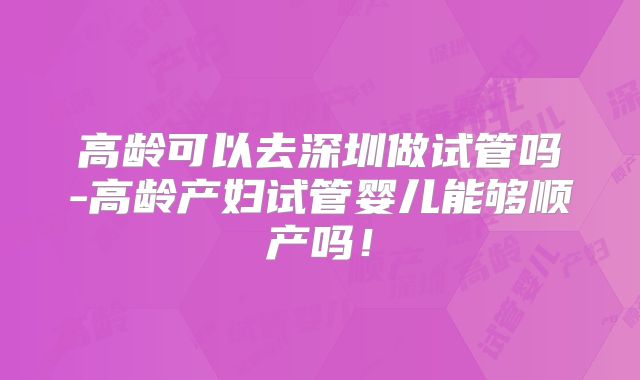 高龄可以去深圳做试管吗-高龄产妇试管婴儿能够顺产吗！