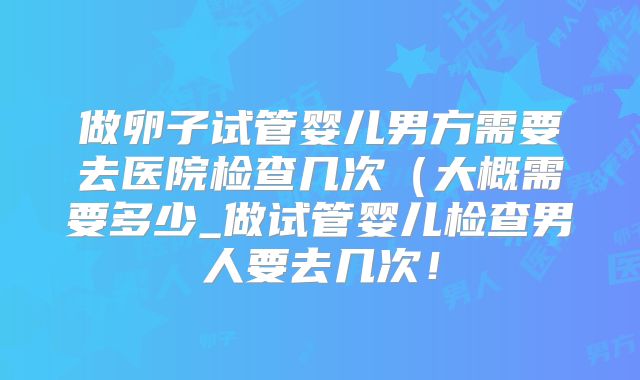 做卵子试管婴儿男方需要去医院检查几次（大概需要多少_做试管婴儿检查男人要去几次！