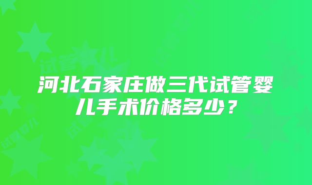 河北石家庄做三代试管婴儿手术价格多少？