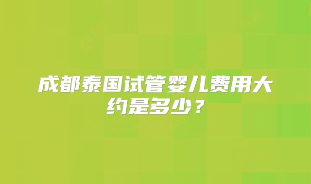 成都泰国试管婴儿费用大约是多少？
