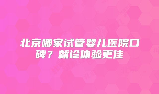 北京哪家试管婴儿医院口碑?就诊体验更佳