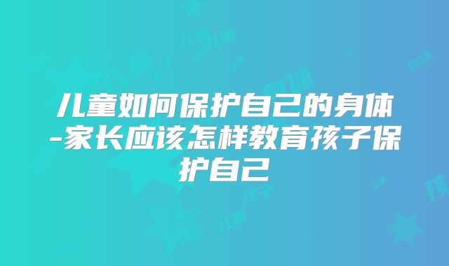 儿童如何保护自己的身体-家长应该怎样教育孩子保护自己