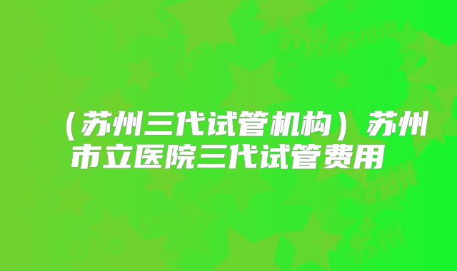 （苏州三代试管机构）苏州市立医院三代试管费用