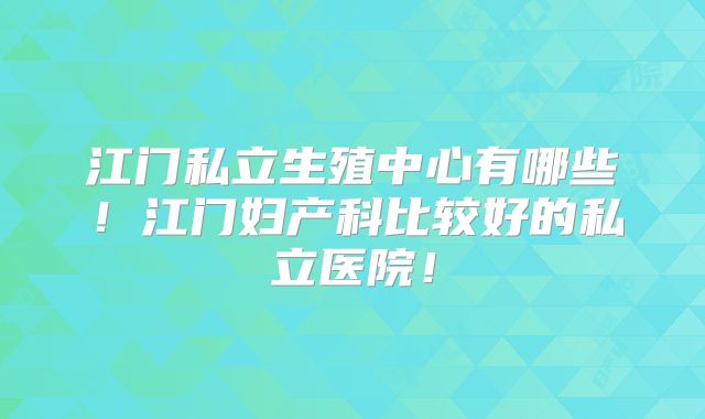 江门私立生殖中心有哪些！江门妇产科比较好的私立医院！