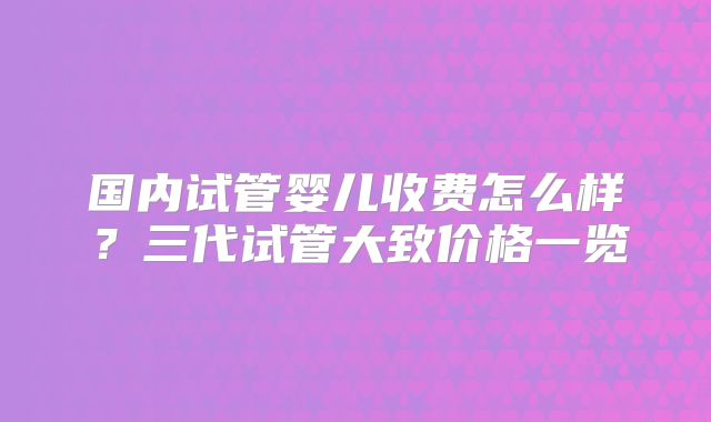 国内试管婴儿收费怎么样？三代试管大致价格一览