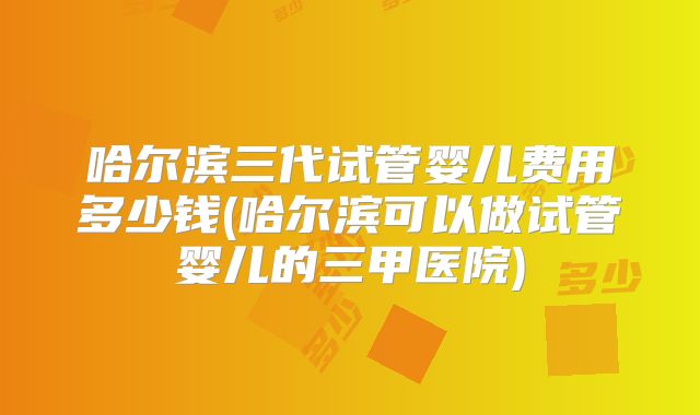 哈尔滨三代试管婴儿费用多少钱(哈尔滨可以做试管婴儿的三甲医院)