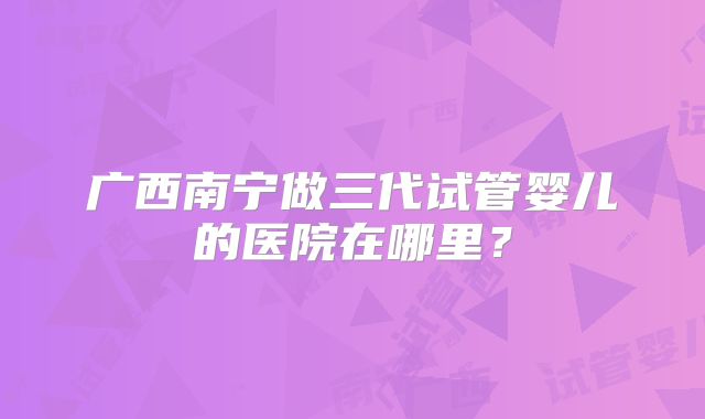 广西南宁做三代试管婴儿的医院在哪里？