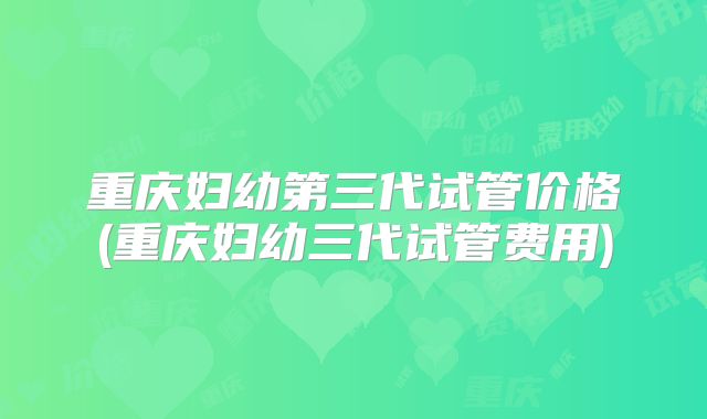 重庆妇幼第三代试管价格(重庆妇幼三代试管费用)