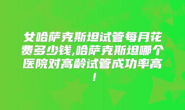 女哈萨克斯坦试管每月花费多少钱,哈萨克斯坦哪个医院对高龄试管成功率高!
