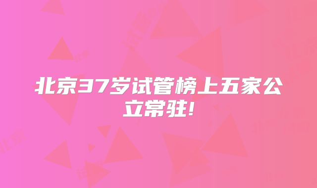 北京37岁试管榜上五家公立常驻!