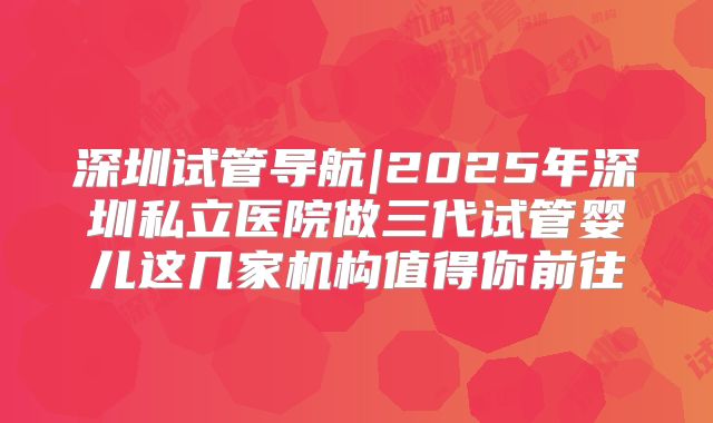 深圳试管导航|2025年深圳私立医院做三代试管婴儿这几家机构值得你前往