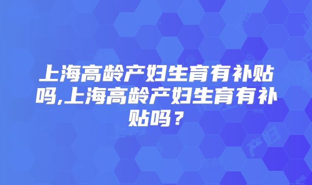 上海高龄产妇生育有补贴吗,上海高龄产妇生育有补贴吗？