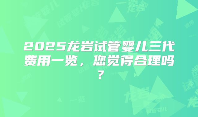 2025龙岩试管婴儿三代费用一览，您觉得合理吗？