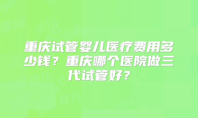 重庆试管婴儿医疗费用多少钱？重庆哪个医院做三代试管好？