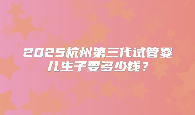 2025杭州第三代试管婴儿生子要多少钱？