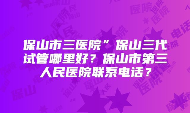 保山市三医院”保山三代试管哪里好？保山市第三人民医院联系电话？