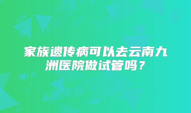 家族遗传病可以去云南九洲医院做试管吗？