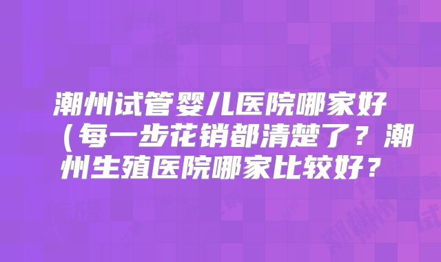 潮州试管婴儿医院哪家好(每一步花销都清楚了?潮州生殖医院哪家比较好?