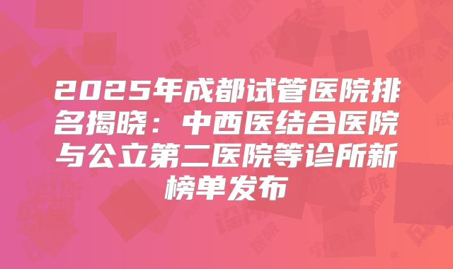 2025年成都试管医院排名揭晓：中西医结合医院与公立第二医院等诊所新榜单发布