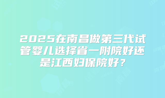 2025在南昌做第三代试管婴儿选择省一附院好还是江西妇保院好？