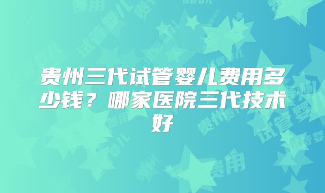 贵州三代试管婴儿费用多少钱？哪家医院三代技术好