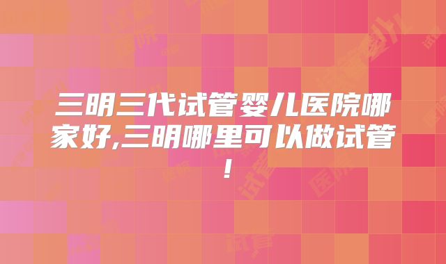三明三代试管婴儿医院哪家好,三明哪里可以做试管！